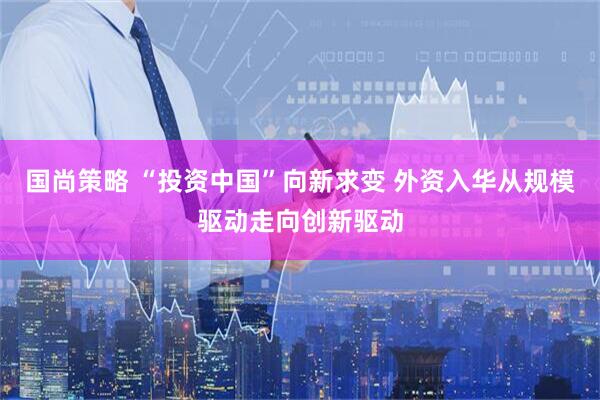 国尚策略 “投资中国”向新求变 外资入华从规模驱动走向创新驱动