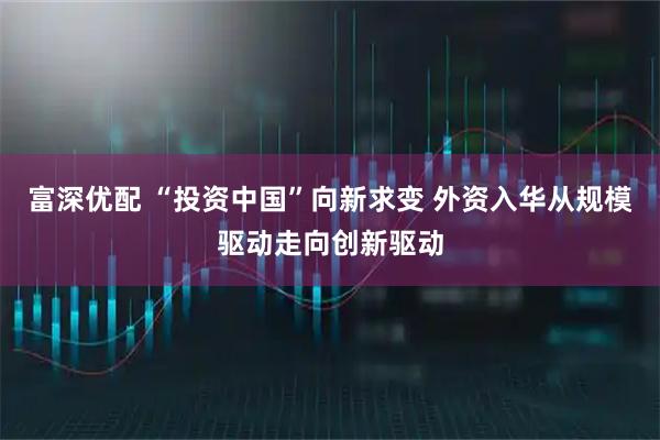 富深优配 “投资中国”向新求变 外资入华从规模驱动走向创新驱动