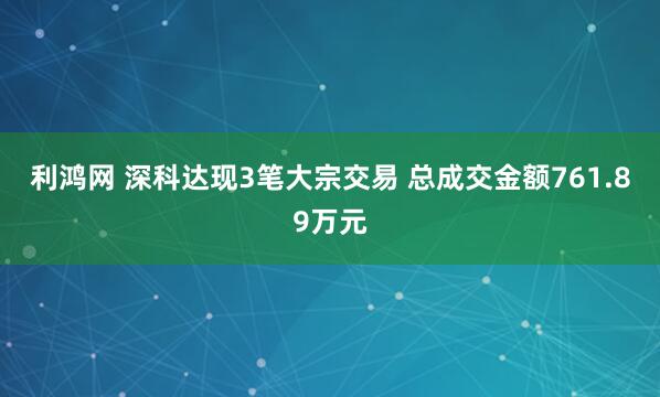 利鸿网 深科达现3笔大宗交易 总成交金额761.89万元