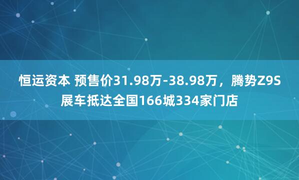 恒运资本 预售价31.98万-38.98万，腾势Z9S展车抵达全国166城334家门店