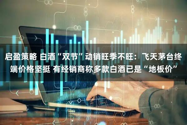 启盈策略 白酒“双节”动销旺季不旺：飞天茅台终端价格坚挺 有经销商称多款白酒已是“地板价”