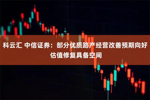 科云汇 中信证券：部分优质路产经营改善预期向好 估值修复具备空间