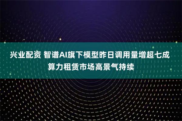 兴业配资 智谱AI旗下模型昨日调用量增超七成 算力租赁市场高景气持续