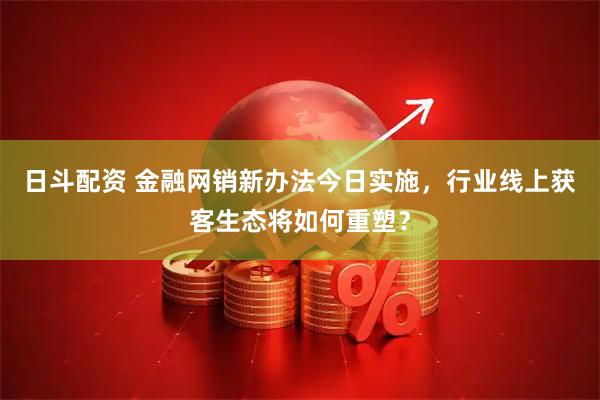 日斗配资 金融网销新办法今日实施，行业线上获客生态将如何重塑？