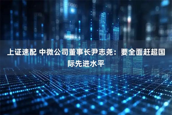 上证速配 中微公司董事长尹志尧：要全面赶超国际先进水平