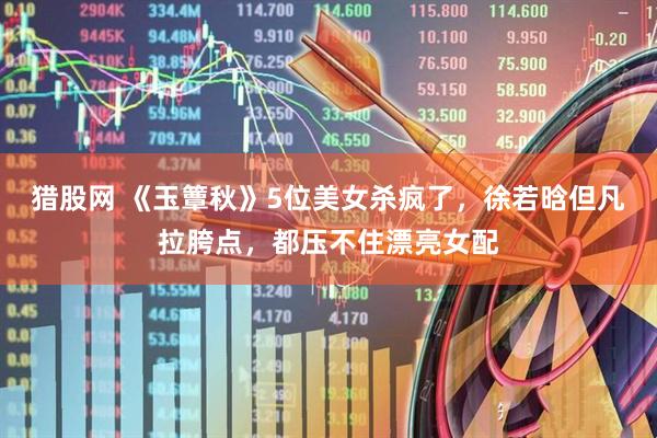猎股网 《玉簟秋》5位美女杀疯了，徐若晗但凡拉胯点，都压不住漂亮女配
