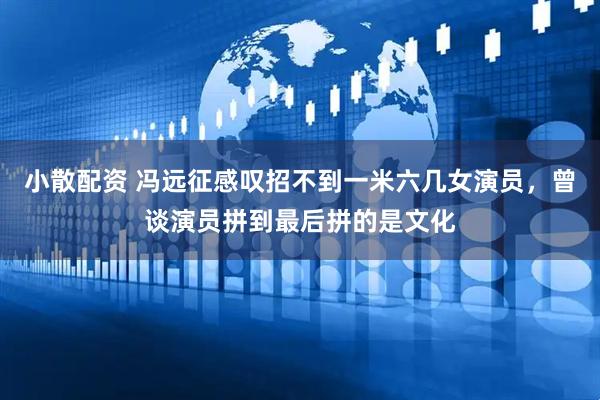 小散配资 冯远征感叹招不到一米六几女演员，曾谈演员拼到最后拼的是文化