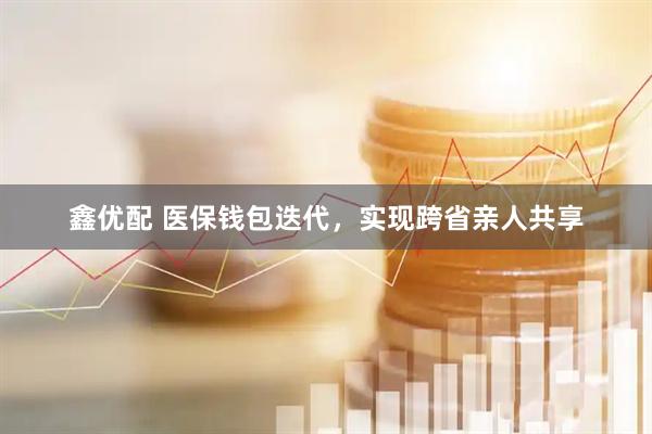 鑫优配 医保钱包迭代，实现跨省亲人共享