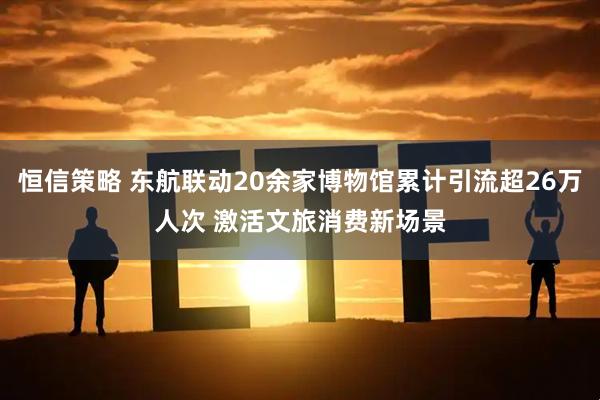 恒信策略 东航联动20余家博物馆累计引流超26万人次 激活文旅消费新场景