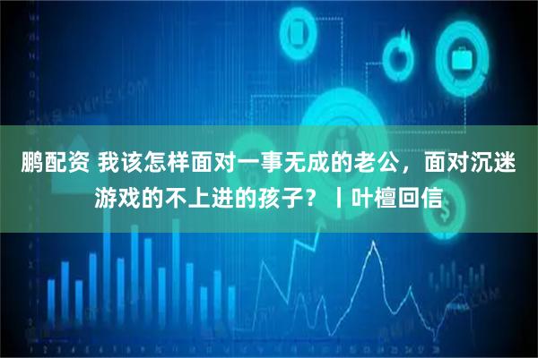鹏配资 我该怎样面对一事无成的老公，面对沉迷游戏的不上进的孩子？丨叶檀回信