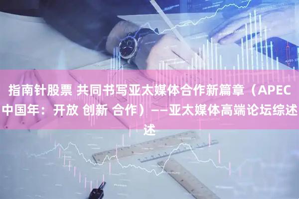 指南针股票 共同书写亚太媒体合作新篇章（APEC中国年：开放 创新 合作）——亚太媒体高端论坛综述