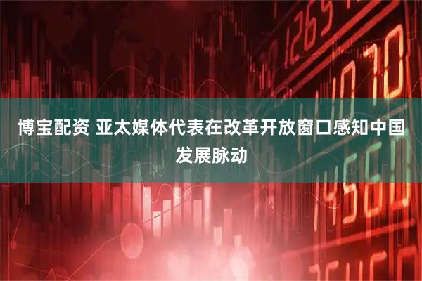 博宝配资 亚太媒体代表在改革开放窗口感知中国发展脉动