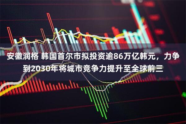 安徽润格 韩国首尔市拟投资逾86万亿韩元，力争到2030年将城市竞争力提升至全球前三