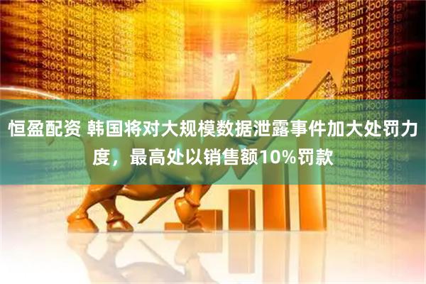 恒盈配资 韩国将对大规模数据泄露事件加大处罚力度，最高处以销售额10%罚款