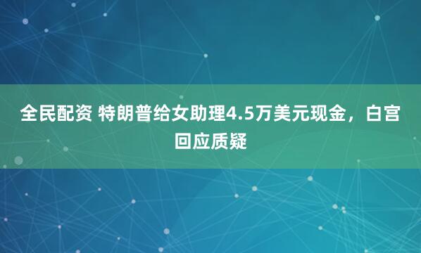 全民配资 特朗普给女助理4.5万美元现金，白宫回应质疑