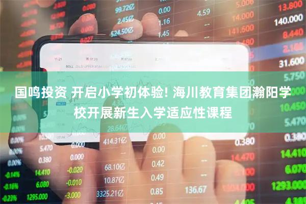 国鸣投资 开启小学初体验! 海川教育集团瀚阳学校开展新生入学适应性课程