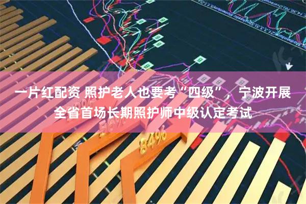 一片红配资 照护老人也要考“四级”，宁波开展全省首场长期照护师中级认定考试