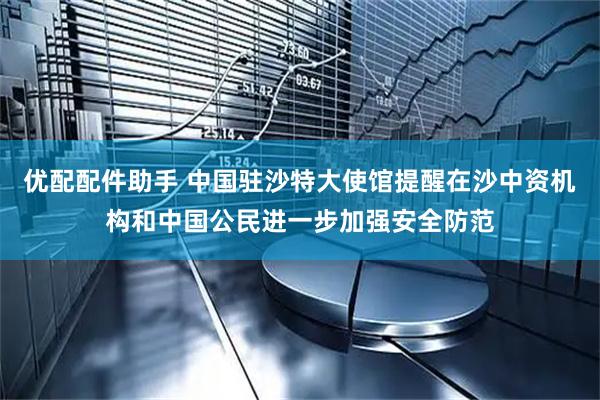优配配件助手 中国驻沙特大使馆提醒在沙中资机构和中国公民进一步加强安全防范