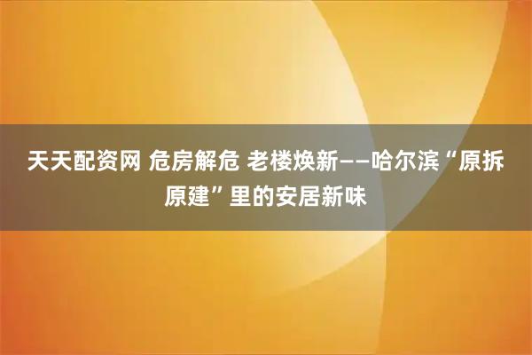 天天配资网 危房解危 老楼焕新——哈尔滨“原拆原建”里的安居新味